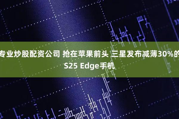 专业炒股配资公司 抢在苹果前头 三星发布减薄30%的S25 Edge手机