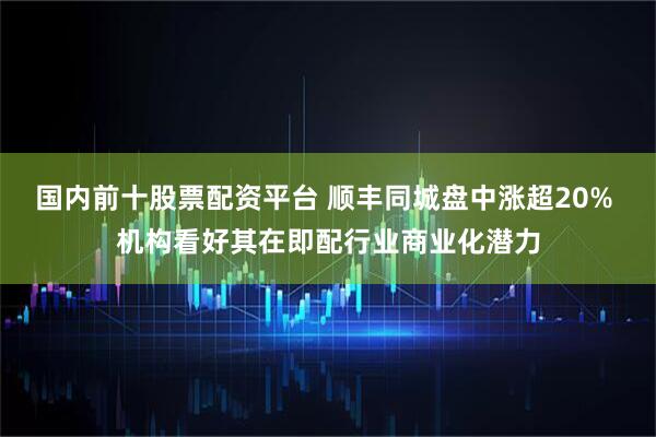 国内前十股票配资平台 顺丰同城盘中涨超20% 机构看好其在即配行业商业化潜力