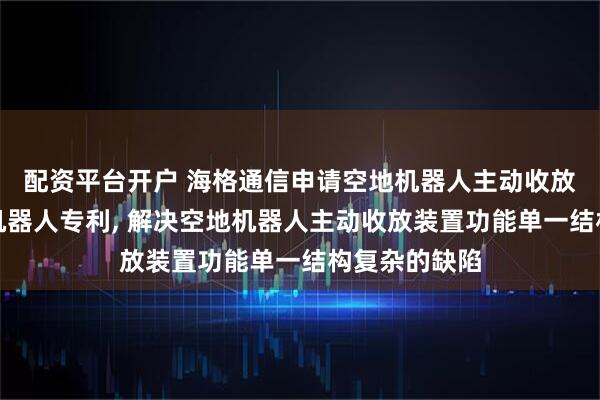 配资平台开户 海格通信申请空地机器人主动收放装置及地面机器人专利, 解决空地机器人主动收放装置功能单一结构复杂的缺陷