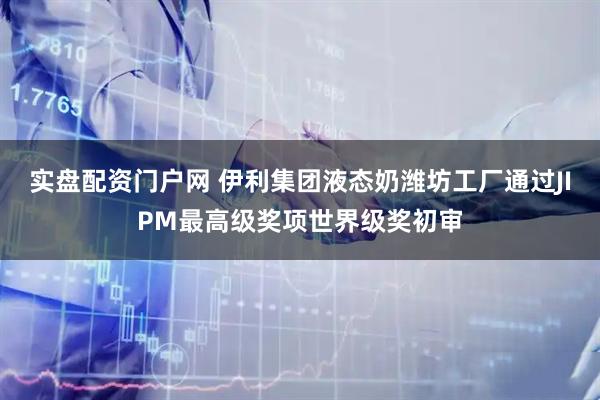 实盘配资门户网 伊利集团液态奶潍坊工厂通过JIPM最高级奖项世界级奖初审