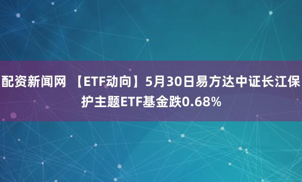配资新闻网 【ETF动向】5月30日易方达中证长江保护主题ETF基金跌0.68%