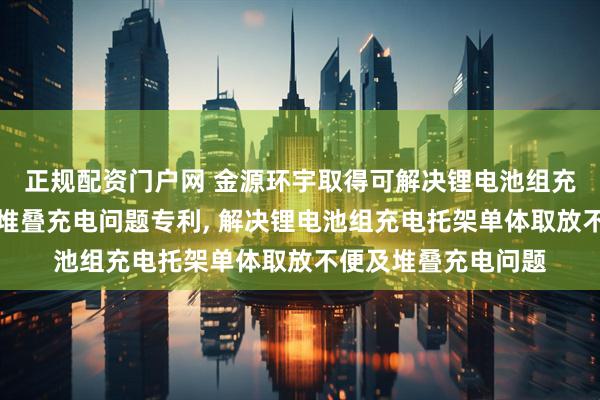 正规配资门户网 金源环宇取得可解决锂电池组充电托架单体取放及堆叠充电问题专利, 解决锂电池组充电托架单体取放不便及堆叠充电问题
