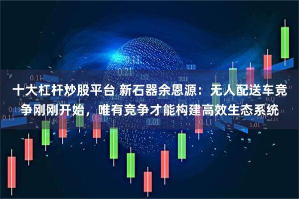 十大杠杆炒股平台 新石器余恩源：无人配送车竞争刚刚开始，唯有竞争才能构建高效生态系统