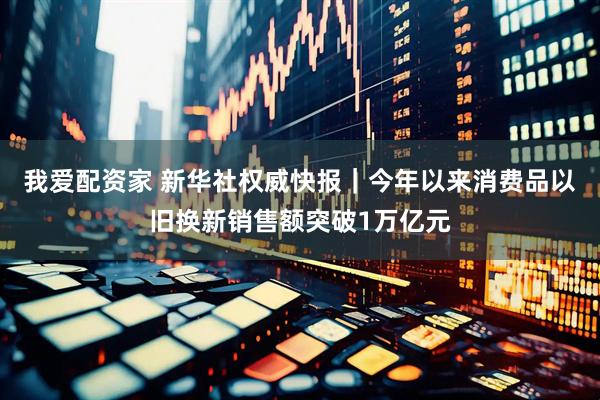 我爱配资家 新华社权威快报｜今年以来消费品以旧换新销售额突破1万亿元