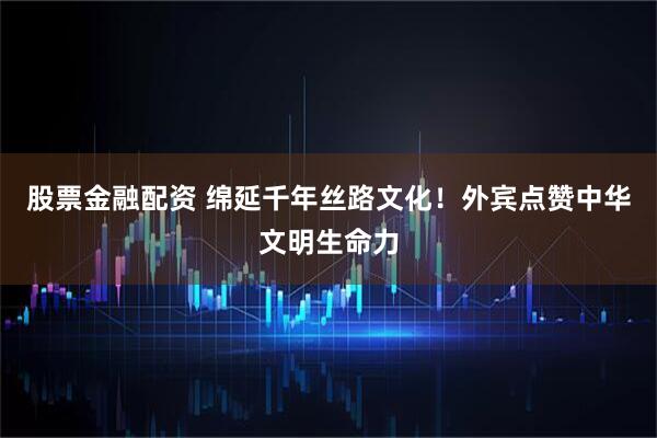 股票金融配资 绵延千年丝路文化！外宾点赞中华文明生命力