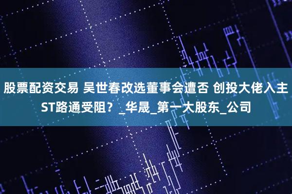 股票配资交易 吴世春改选董事会遭否 创投大佬入主ST路通受阻？_华晟_第一大股东_公司