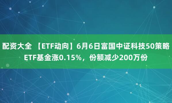 配资大全 【ETF动向】6月6日富国中证科技50策略ETF基金涨0.15%，份额减少200万份