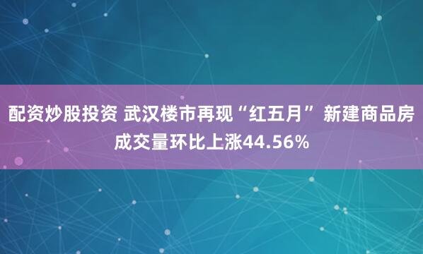 配资炒股投资 武汉楼市再现“红五月” 新建商品房成交量环比上涨44.56%