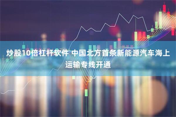 炒股10倍杠杆软件 中国北方首条新能源汽车海上运输专线开通