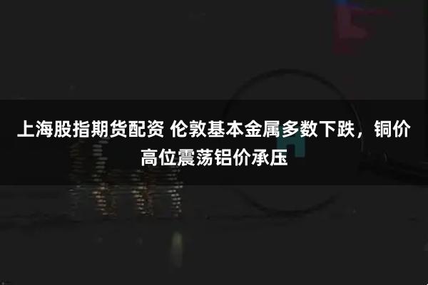 上海股指期货配资 伦敦基本金属多数下跌，铜价高位震荡铝价承压