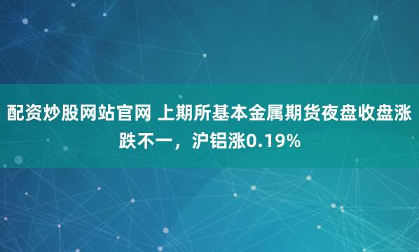 配资炒股网站官网 上期所基本金属期货夜盘收盘涨跌不一，沪铝涨0.19%