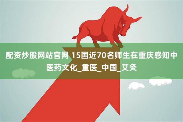 配资炒股网站官网 15国近70名师生在重庆感知中医药文化_重医_中国_艾灸