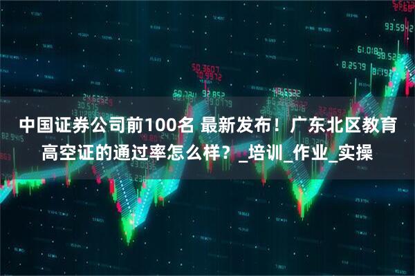 中国证券公司前100名 最新发布！广东北区教育高空证的通过率怎么样？_培训_作业_实操
