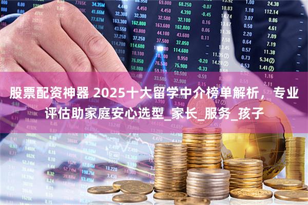 股票配资神器 2025十大留学中介榜单解析，专业评估助家庭安心选型_家长_服务_孩子