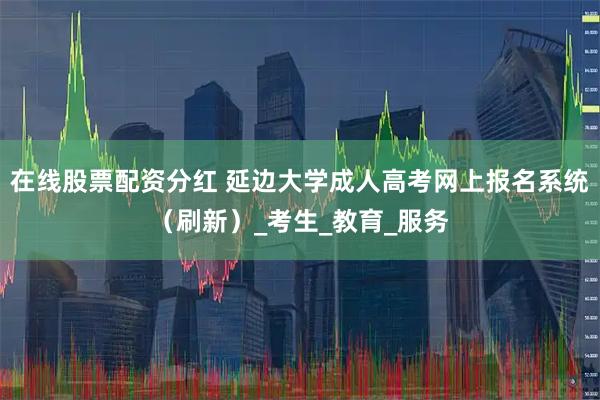 在线股票配资分红 延边大学成人高考网上报名系统（刷新）_考生_教育_服务