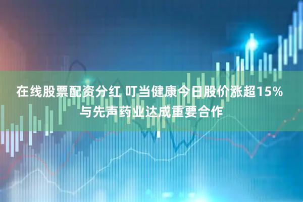在线股票配资分红 叮当健康今日股价涨超15% 与先声药业达成重要合作