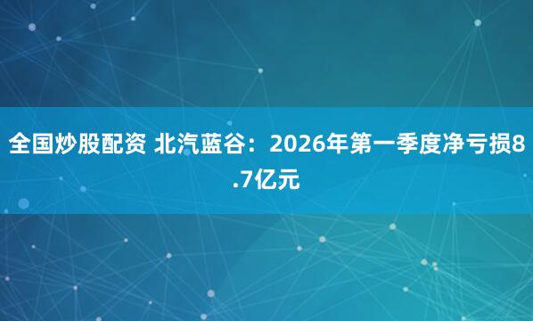 全国炒股配资 北汽蓝谷：2026年第一季度净亏损8.7亿元