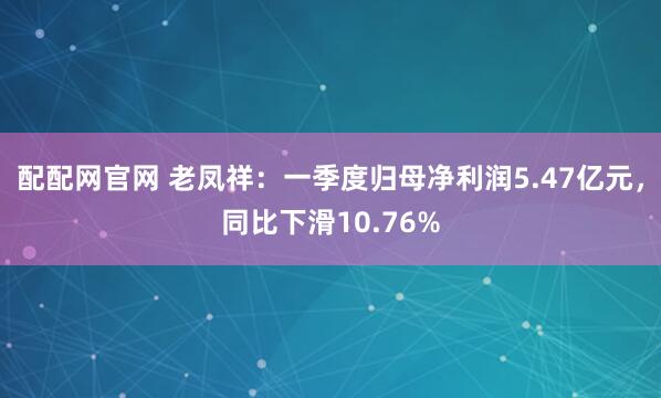 配配网官网 老凤祥：一季度归母净利润5.47亿元，同比下滑10.76%