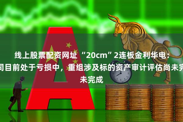线上股票配资网址 “20cm”2连板金利华电：公司目前处于亏损中，重组涉及标的资产审计评估尚未完成
