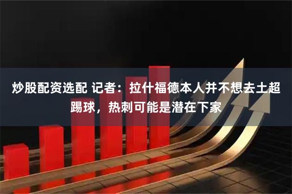 炒股配资选配 记者：拉什福德本人并不想去土超踢球，热刺可能是潜在下家